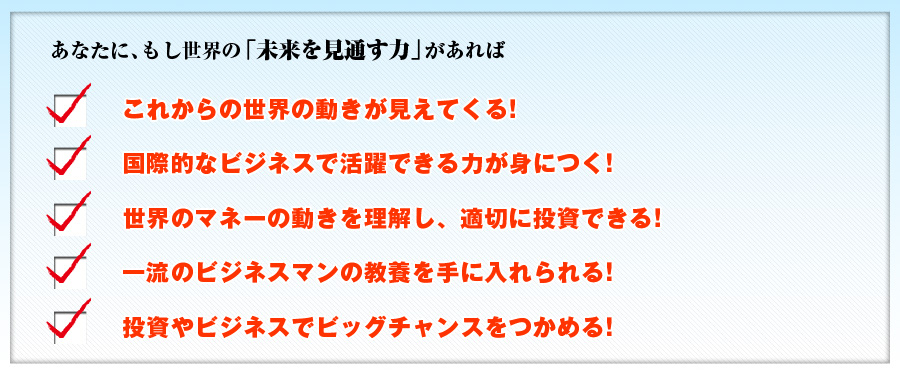 あなたに、もし世界の「未来を見通す力」があれば
「これからの世界の動きが見えてくる！」「国際的なビジネスで活躍できる力が身につく！」「世界のマネーの動きを理解し、適切に投資できる！」「一流のビジネスマンの教養を手に入れられる！」「投資やビジネスでビッグチャンスをつかめる！」