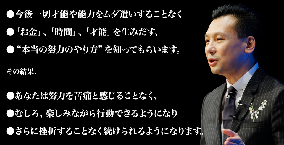 ●あなたの才能や能力をムダ遣いすることなく
●「お金」、「時間」、「才能」を生みだす、
●“本当の努力のやり方”を知ってもらいます。

その結果、

●あなたは努力を苦痛と感じることなく、
●むしろ、楽しみながら行動できるようになり
●さらに挫折することなく続けられるようになります。