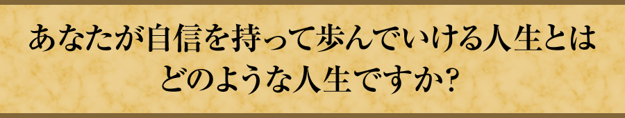 あなたが自信を持って歩んでいける人生とはどのような人生ですか？