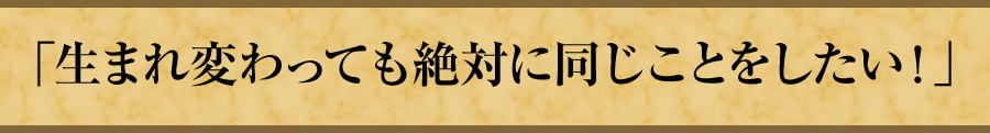 「生まれ変わっても絶対に同じことをしたい！」