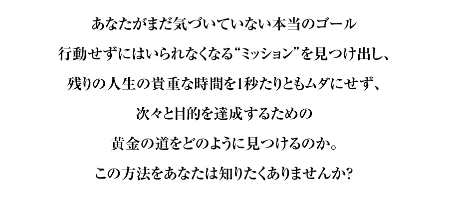 あなたがまだ気づいていない本当のゴール
行動せずにはいられなくなる“ミッション”を見つけ出し、
残りの人生の貴重な時間を1秒たりともムダにせず、
次々と目的を達成するための
黄金の道をどのように見つけるのか。
この方法をあなたは知りたくありませんか？