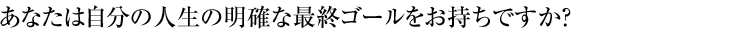 あなたは自分の人生の明確な最終ゴールをお持ちですか？