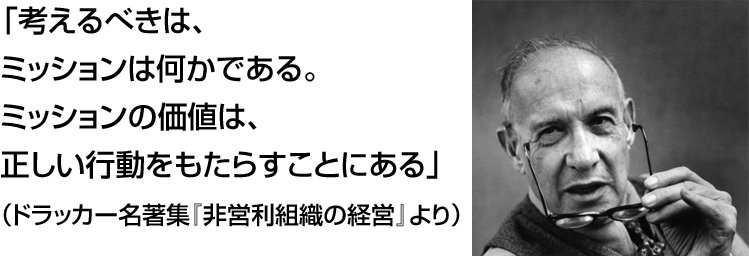 「考えるべきは、
ミッションは何かである。
ミッションの価値は、
正しい行動をもたらすことにある」
（ドラッカー名著集『非営利組織の経営』より）