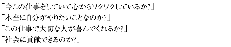 「今この仕事をしていて心からワクワクしているか？」
「本当に自分がやりたいことなのか？」
「この仕事で大切な人が喜んでくれるか？」
「社会に貢献できるのか？」