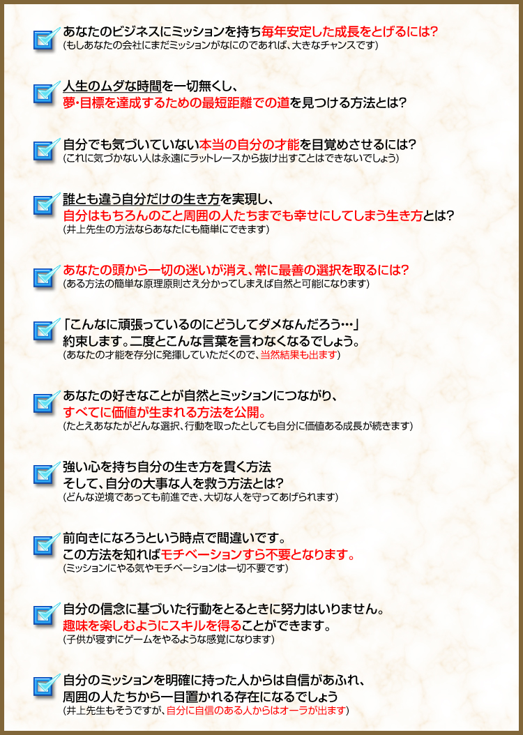 あなたのビジネスにミッションを持ち毎年安定した成長をとげるには？
(もしあなたの会社にまだミッションがなにのであれば、大きなチャンスです)

人生のムダな時間を一切無くし、
夢・目標を達成するための最短距離での道を見つける方法とは？

自分でも気づいていない本当の自分の才能を目覚めさせるには？
(これに気づかない人は永遠にラットレースから抜け出すことはできないでしょう)

誰とも違う自分だけの生き方を実現し、
自分はもちろんのこと周囲の人たちまでも幸せにしてしまう生き方とは？
(井上先生の方法ならあなたにも簡単にできます)

あなたの頭から一切の迷いが消え、常に最善の選択を取るには？
(ある方法の簡単な原理原則さえ分かってしまえば自然と可能になります)

「こんなに頑張っているのにどうしてダメなんだろう・・・」
約束します。二度とこんな言葉を言わなくなるでしょう。
(あなたの才能を存分に発揮していただくので、当然結果も出ます)

あなたの好きなことが自然とミッションにつながり、
すべてに価値が生まれる方法を公開。
(たとえあなたがどんな選択、行動を取ったとしても自分に価値ある成長が続きます)

強い心を持ち自分の生き方を貫く方法
そして、自分の大事な人を救う方法とは？
(どんな逆境であっても前進でき、大切な人を守ってあげられます)

前向きになろうという時点で間違いです。
この方法を知ればモチベーションすら不要となります。
(ミッションにやる気やモチベーションは一切不要です)

自分の信念に基づいた行動をとるときに努力はいりません。
趣味を楽しむようにスキルを得ることができます。
(子供が寝ずにゲームをやるような感覚になります)

自分のミッションを明確に持った人からは自信があふれ、
周囲の人たちから一目置かれる存在になるでしょう
(井上先生もそうですが、自分に自信のある人からはオーラが出ます)