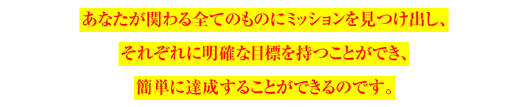 あなたが関わる全てのものにミッションを見つけ出し、
それぞれに明確な目標を持つことができ、
簡単に達成することができるのです。