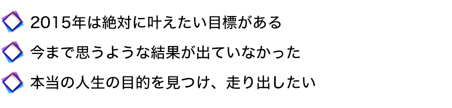 2015年は絶対に叶えたい目標がある
今まで思うような結果が出ていなかった
本当の人生の目的を見つけ、走り出したい