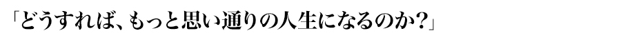 「どうすれば、もっと思い通りの人生になるのか？」