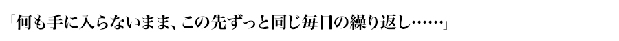 「何も手に入らないまま、この先ずっと同じ毎日の繰り返し……」