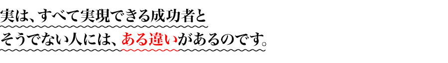 
実は、すべて実現できる成功者と
そうでない人には、ある違いがあるのです。
