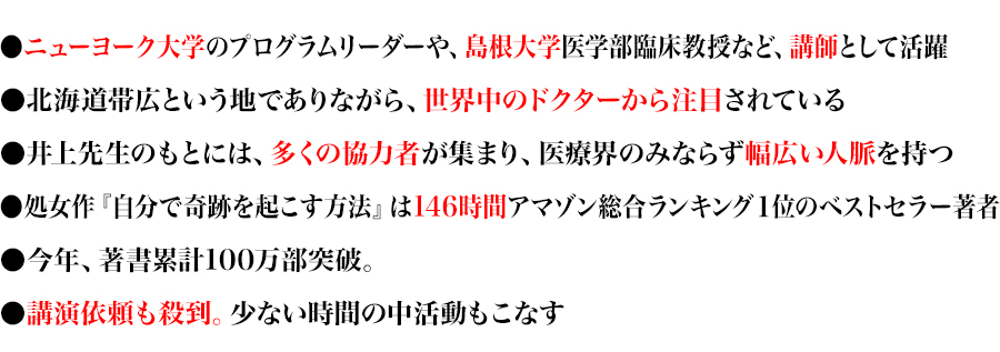 ●ニューヨーク大学のプログラムリーダーや、島根大学医学部臨床教授など、講師として活躍
●北海道帯広という地でありながら、世界中のドクターから注目されている
●井上先生のもとには、多くの協力者が集まり、医療界のみならず幅広い人脈を持つ
●処女作『自分で奇跡を起こす方法』は146時間アマゾン総合ランキング１位のベストセラー著者
●今年、著書累計100万部突破。
●講演依頼も殺到。少ない時間の中活動もこなす