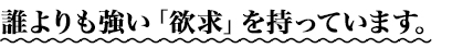誰よりも強い「欲求」を持っています。