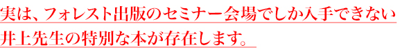 実は、フォレスト出版のセミナー会場でしか入手できない
井上先生の特別な本が存在します。