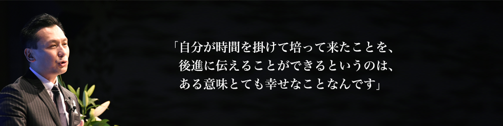 
「自分が時間を掛けて培って来たことを、
   後進に伝えることができるというのは、
   ある意味とても幸せなことなんです」