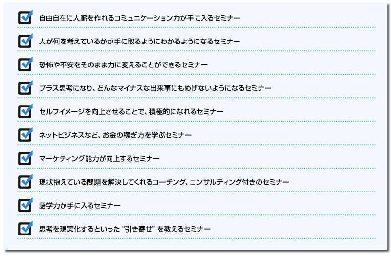 自由自在に人脈を作れるコミュニケーション力が手に入るセミナー
人が何を考えているかが手に取るようにわかるようになるセミナー
恐怖や不安をそのまま力に変えることができるセミナー
プラス思考になり、どんなマイナスな出来事にもめげないようになるセミナー
セルフイメージを向上させることで、積極的になれるセミナー
ネットビジネスなど、お金の稼ぎ方を学ぶセミナー
マーケティング能力が向上するセミナー
現状抱えている問題を解決してくれるコーチング、コンサルティング付きのセミナー
語学力が手に入るセミナー
思考を現実化するといった“引き寄せ”を教えるセミナー