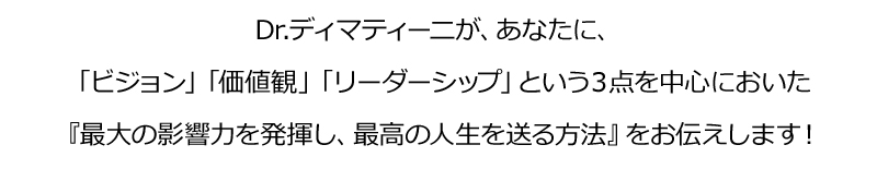 Dr.ディマティーニが、あなたに、
「ビジョン」「価値観」「リーダーシップ」という３点を中心においた
『最大の影響力を発揮し、最高の人生を送る方法』をお伝えします！