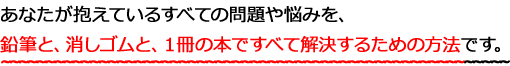 あなたが抱えているすべての問題や悩みを、鉛筆と、消しゴムと、１冊の本ですべて解決するための方法です。
