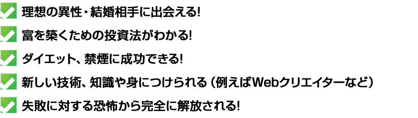 理想の異性・結婚相手に出会える
富を築くための投資法がわかる
ダイエット、禁煙に成功できる
新しい技術、知識や身につけられる（例えばWebクリエイターなど）
失敗に対する恐怖から完全に解放される