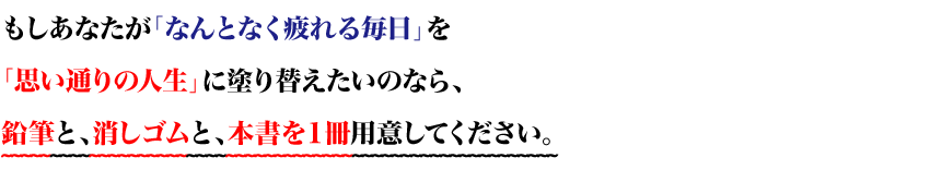 もしあなたが「なんとなく疲れる毎日」を
「思い通りの人生」に塗り替えたいのなら、
鉛筆と、消しゴムと、本書を１冊用意してください。