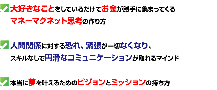 大好きなことをしているだけでお金が勝手に集まってくる
マネーマグネット思考の作り方

人間関係に対する恐れ、緊張が一切なくなり、
スキルなしで円滑なコミュニケーションが取れるマインド

本当に夢を叶えるためのビジョンとミッションの持ち方