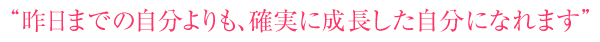 “昨日までの自分よりも、確実に成長した自分になれます”