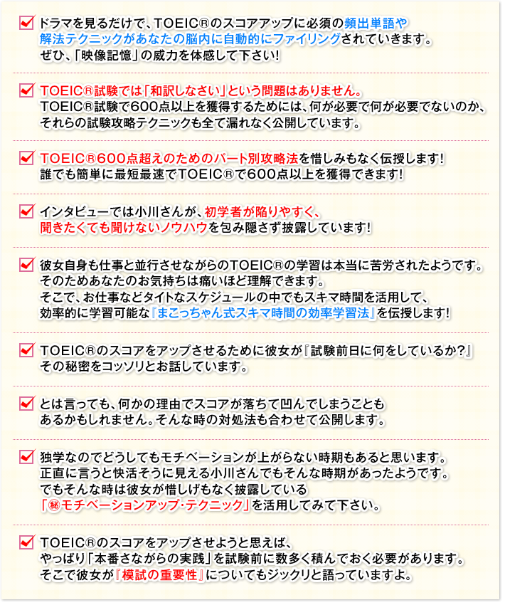 □ ドラマを見るだけで、TOEIC®のスコアアップに必須の頻出単語や 解法テクニックがあなたの脳内に自動的にファイリングされていきます。ぜひ、「映像記憶」の威力を体感して下さい！　□ TOEIC®試験では「和訳しなさい」という問題はありません。TOEIC®試験で600点以上を獲得するためには、何が必要で何が必要でないのか、それらの試験攻略テクニックも全て漏れなく公開しています。　□ TOEIC®600点超えのためのパート別攻略法を惜しみもなく伝授します！誰でも簡単に最短最速でTOEIC®で600点以上を獲得できます！　□ インタビューでは小川さんが、初学者が陥りやすく、聞きたくても聞けないノウハウを包み隠さず披露しています！　□ 彼女自身も仕事と並行させながらのTOEIC®の学習は本当に苦労されたようです。そのためあなたのお気持ちは痛いほど理解できます。そこで、お仕事などタイトなスケジュールの中でもスキマ時間を活用して、効率的に学習可能な『まこっちゃん式スキマ時間の効率学習法』を伝授します！　□ TOEIC®のスコアをアップさせるために彼女が『試験前日に何をしているか？』その秘密をコッソリとお話しています。　□ とは言っても、何かの理由でスコアが落ちて凹んでしまうこともあるかもしれません。そんな時の対処法も合わせて公開します。　□ 独学なのでどうしてもモチベーションが上がらない時期もあると思います。正直に言うと快活そうに見える小川さんでもそんな時期があったようです。でもそんな時は彼女が惜しげもなく披露している「㊙モチベーションアップ・テクニック」を活用してみて下さい。　□ TＯＥＩＣのスコアをアップさせようと思えば、やっぱり「本番さながらの実践」を試験前に数多く積んでおく必要があります。そこで彼女が『模試の重要性』についてもジックリと語っていますよ。