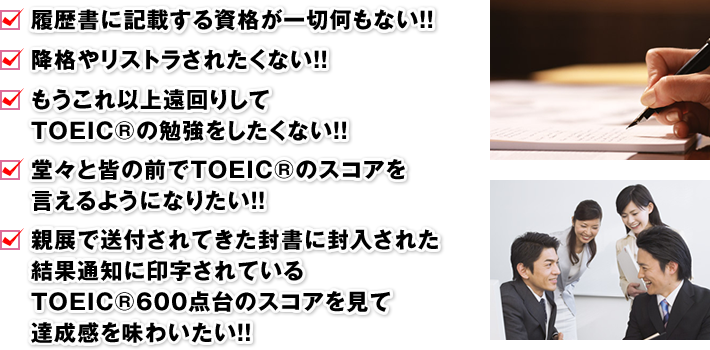 □ 履歴書に記載する資格が一切何もない！！　□ 降格やリストラされたくない！！　□ もうこれ以上遠回りしてTOEIC®の勉強をしたくない！！　□ 堂々と皆の前でTOEIC®のスコアを言えるようになりたい！！　□ 親展で送付されてきた封書に封入された結果通知に印字されているTOEIC®600点台のスコアを見て達成感を味わいたい！！