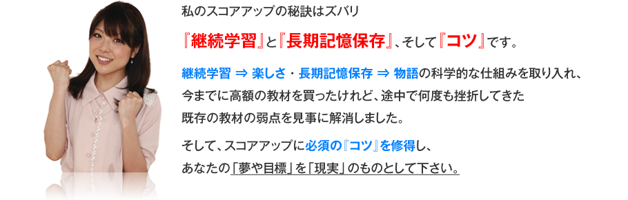 私のスコアアップの秘訣はズバリ『継続学習』と『長期記憶保存』、そして『コツ』です。継続学習⇒楽しさ・長期記憶保存⇒物語の科学的な仕組みを取り入れ、今までに高額の教材を買ったけれど、途中で何度も挫折してきた既存の教材の弱点を見事に解消しました。そして、スコアアップに必須の『コツ』を修得し、あなたの「夢や目標」を「現実」のものとして下さい。