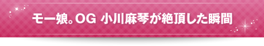 モー娘。OG 小川麻琴が絶頂した瞬間