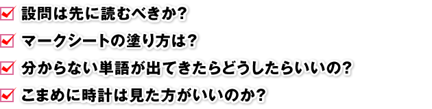 □ 設問は先に読むべきか？ □ マークシートの塗り方は？ □ 分からない単語が出てきたらどうしたらいいの？ □ こまめに時計は見た方がいいのか？