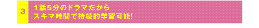 3 1話5分のドラマだからスキマ時間で持続的学習可能!