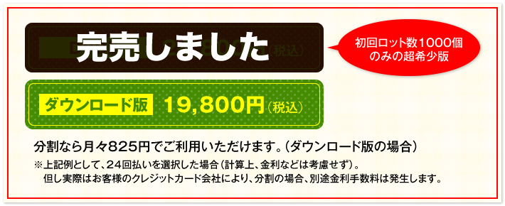 DVD版 24,800円（税込）初回ロット数1000個のみの超希少版　ダウンロード版 19,800円（税込）　分割なら月々825円でご利用いただけます。（ダウンロード版の場合）　※上記例として、24回払いを選択した場合（計算上、金利などは考慮せず）。但し実際はお客様のクレジットカード会社により、分割の場合、別途金利手数料は発生します。