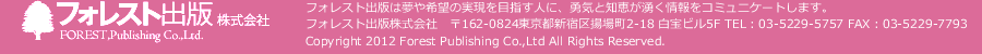 フォレスト出版株式会社　フォレスト出版は夢や希望の実現を目指す人に、勇気と知恵が湧く情報をコミュニケートします。　フォレスト出版株式会社　〒162-0824東京都新宿区揚場町2-18 白宝ビル5F TEL：03-5229-5757 FAX：03-5229-7793　Copyright 2012 Forest Publishing Co.,Ltd All Rights Reserved.