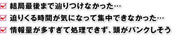 □ 結局最後まで辿りつけなかった…　□ 迫りくる時間が気になって集中できなかった…　□ 情報量が多すぎて処理できず、頭がパンクしそう