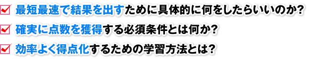 □ 最短最速で結果を出すために具体的に何をしたらいいのか？ □ 確実に点数を獲得する必須条件とは何か？ □ 効率よく得点化するための学習方法とは？