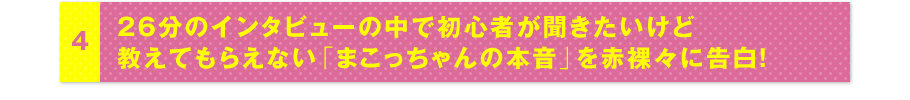 4 26分のインタビューの中で初心者が聞きたいけど教えてもらえない「まこっちゃんの本音」を赤裸々に告白！