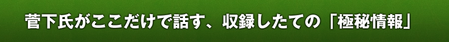 菅下氏がここだけで話す、収録したての「極秘情報」