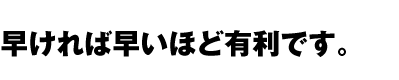 早ければ早いほど有利です。
