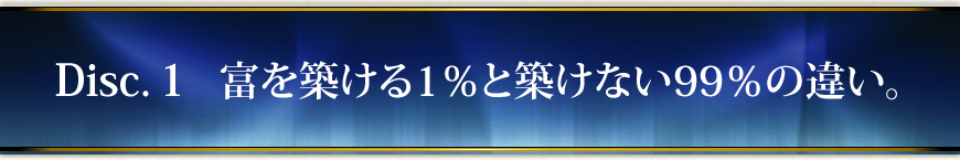 Disc.１　富を築ける１％と築けない９９％の違い。