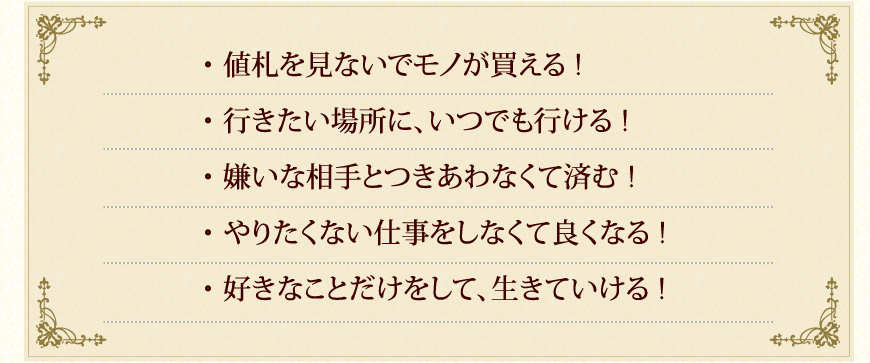 ・値札を見ないでモノが買える！
・行きたい場所に、いつでも行ける！
・嫌いな相手とつきあわなくて済む！
・やりたくない仕事をしなくて良くなる！
・好きなことだけをして、生きていける！
