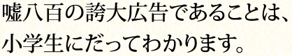 嘘八百の誇大広告であることは、小学生にだってわかります。