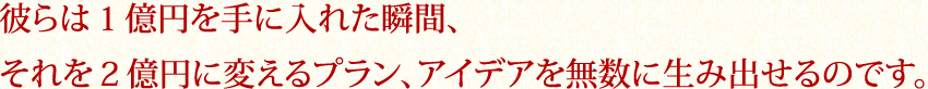 彼らは１億円を手に入れた瞬間、それを２億円に変えるプラン、アイデアを無数に生み出せるのです。
