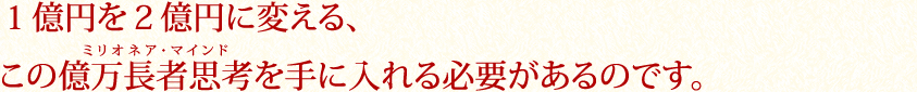 １億円を２億円に変える、この億万長者思考(ミリオネア・マインド)を手に入れる必要があるのです。
