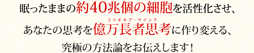 眠ったままの約４０兆個の細胞を活性化させ、
あなたの思考を億万長者思考(ミリオネア・マインド)に作り変える、究極の方法論をお伝えします！
