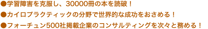 ●学習障害を克服し、30000冊の本を読破！ 
●カイロプラクティックの分野で世界的な成功をおさめる！ 
●フォーチュン500社掲載企業のコンサルティングを次々と務める！
