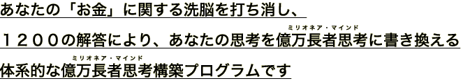 あなたの「お金」に関する洗脳を打ち消し、
１２００個の解答により、あなたの思考を億万長者思考(ミリオネア・マインド)に書き換える
体系的な億万長者思考(ミリオネア・マインド)構築プログラムです。
