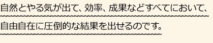 自然とやる気が出て、効率、成果などすべてにおいて、圧倒的な結果を出せるのです。