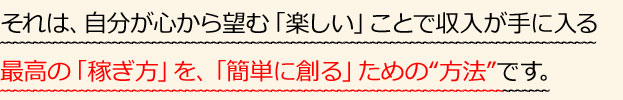 それは、自分が心から望む「楽しい」ことで収入が手に入る最高の「稼ぎ方」を、「簡単に創る」ための“方法”です。