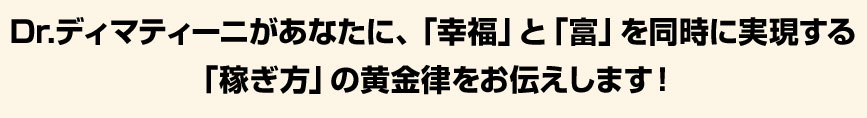 Dr.ディマティーニがあなたに、「幸福」と「富」を同時実現する「稼ぎ方」の黄金律をお伝えします！