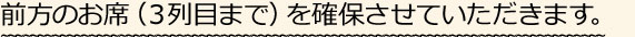 前方のお席（３列目まで）を確保させていただきます。